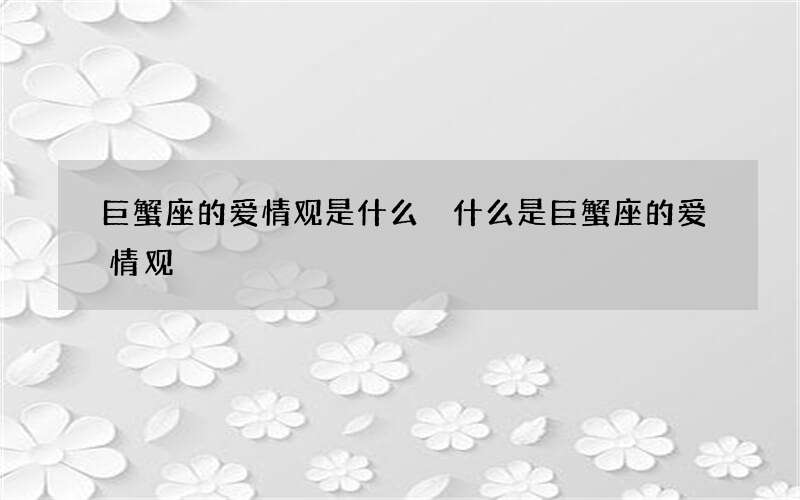巨蟹座的爱情观是什么 什么是巨蟹座的爱情观